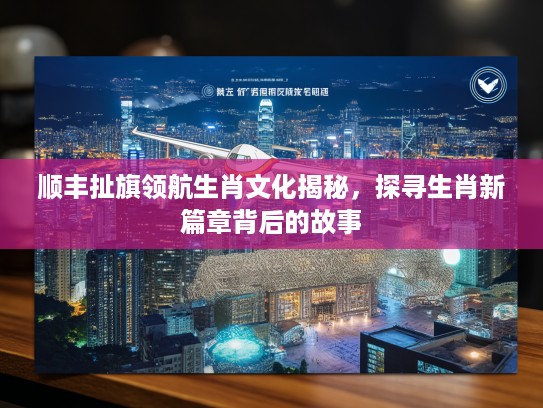 顺丰扯旗领航生肖文化揭秘，探寻生肖新篇章背后的故事