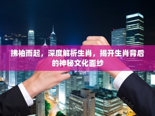 拂袖而起，深度解析生肖，揭开生肖背后的神秘文化面纱
