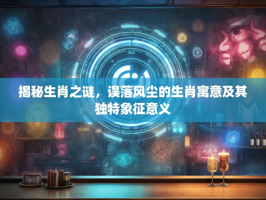 揭秘生肖之谜，误落风尘的生肖寓意及其独特象征意义