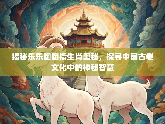 揭秘乐乐陶陶指生肖奥秘，探寻中国古老文化中的神秘智慧