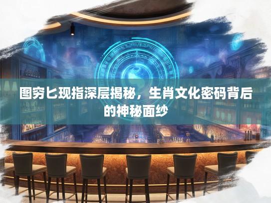 图穷匕现指深层揭秘，生肖文化密码背后的神秘面纱