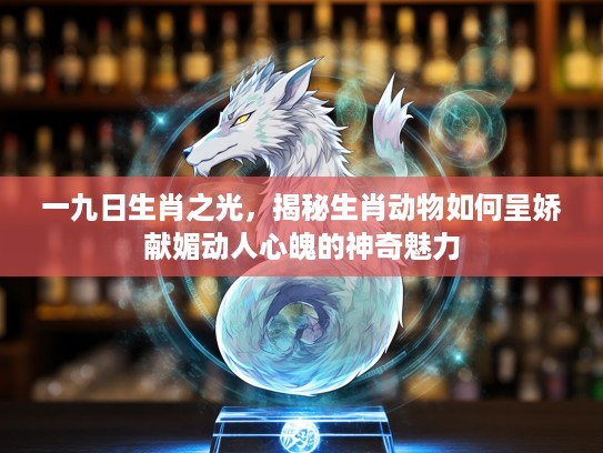 一九日生肖之光，揭秘生肖动物如何呈娇献媚动人心魄的神奇魅力