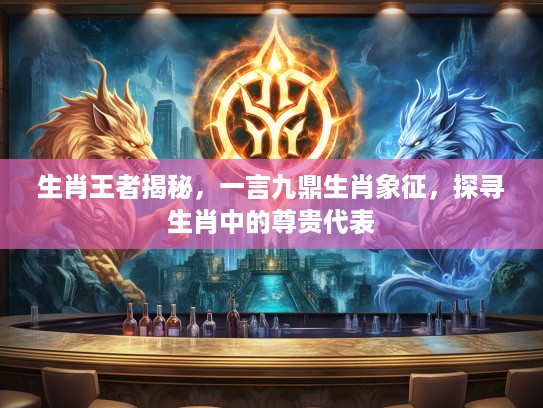 生肖王者揭秘，一言九鼎生肖象征，探寻生肖中的尊贵代表