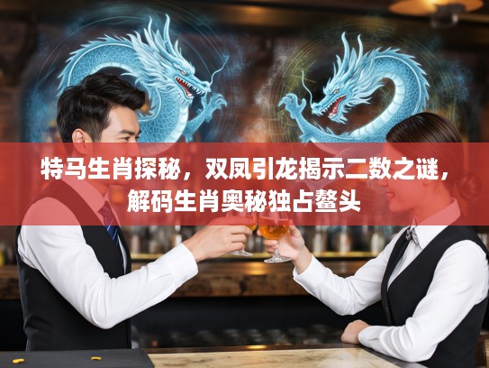 特马生肖探秘，双凤引龙揭示二数之谜，解码生肖奥秘独占鳌头