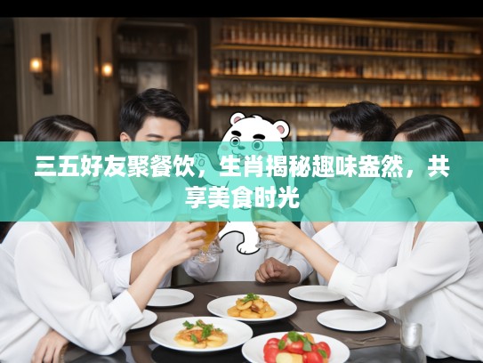 三五好友聚餐饮，生肖揭秘趣味盎然，共享美食时光