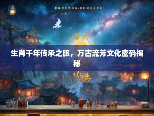 生肖千年传承之旅，万古流芳文化密码揭秘