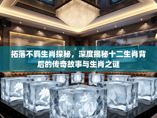 拓落不羁生肖探秘，深度揭秘十二生肖背后的传奇故事与生肖之谜