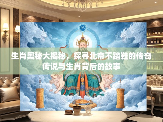 生肖奥秘大揭秘，探寻北帝不踏鞋的传奇传说与生肖背后的故事