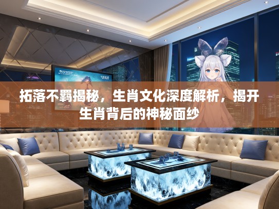 拓落不羁揭秘，生肖文化深度解析，揭开生肖背后的神秘面纱