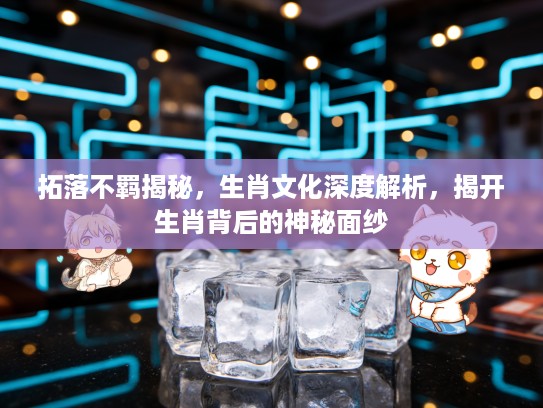 拓落不羁揭秘，生肖文化深度解析，揭开生肖背后的神秘面纱