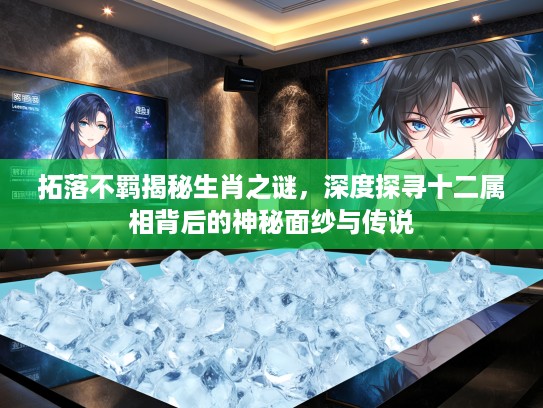 拓落不羁揭秘生肖之谜，深度探寻十二属相背后的神秘面纱与传说