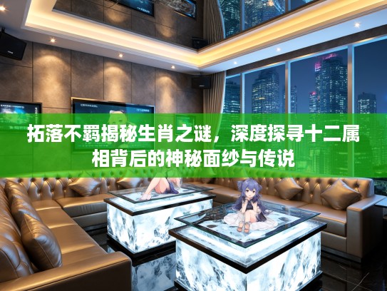 拓落不羁揭秘生肖之谜，深度探寻十二属相背后的神秘面纱与传说