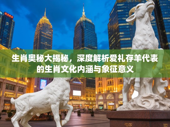 生肖奥秘大揭秘，深度解析爱礼存羊代表的生肖文化内涵与象征意义