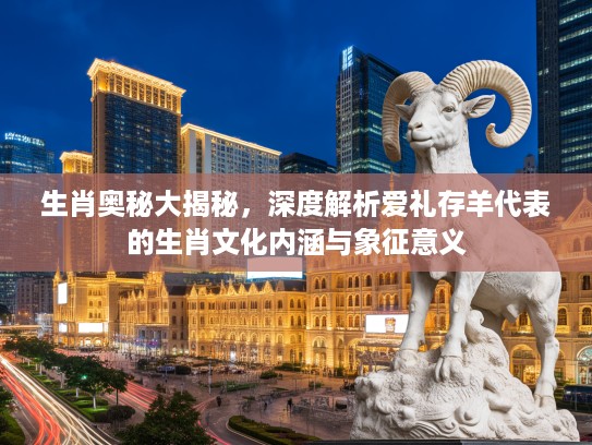 生肖奥秘大揭秘，深度解析爱礼存羊代表的生肖文化内涵与象征意义