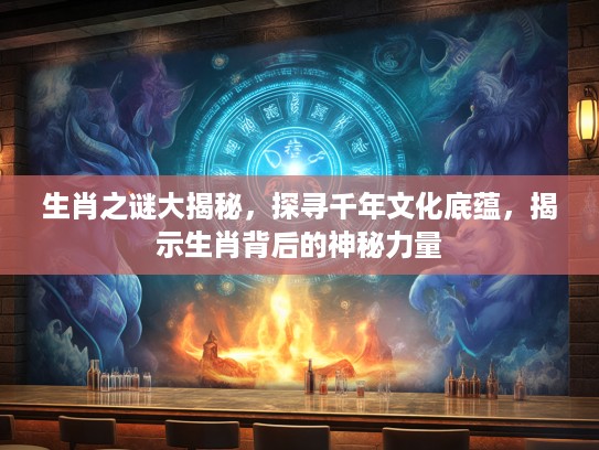 生肖之谜大揭秘，探寻千年文化底蕴，揭示生肖背后的神秘力量