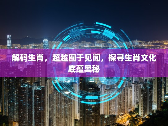 解码生肖，超越囿于见闻，探寻生肖文化底蕴奥秘