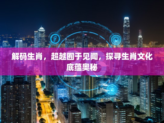 解码生肖，超越囿于见闻，探寻生肖文化底蕴奥秘