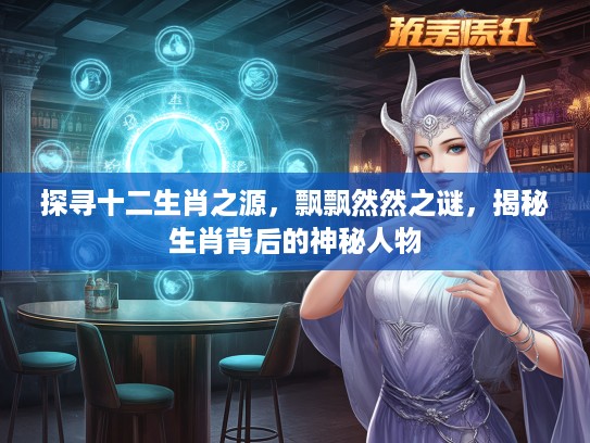 探寻十二生肖之源，飘飘然然之谜，揭秘生肖背后的神秘人物