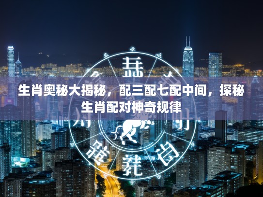 生肖奥秘大揭秘，配三配七配中间，探秘生肖配对神奇规律