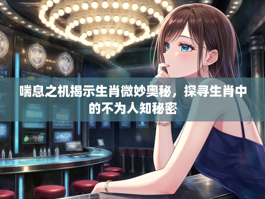 喘息之机揭示生肖微妙奥秘，探寻生肖中的不为人知秘密