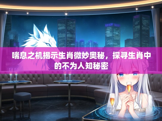 喘息之机揭示生肖微妙奥秘，探寻生肖中的不为人知秘密