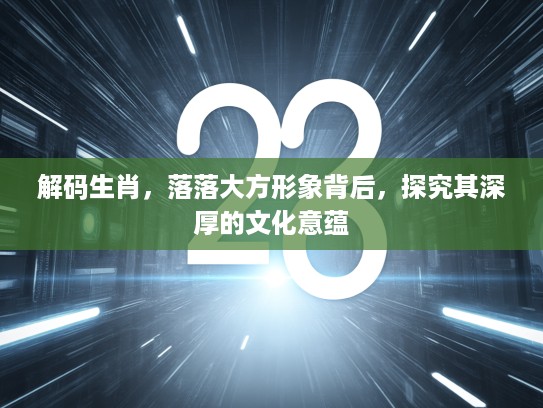 解码生肖，落落大方形象背后，探究其深厚的文化意蕴