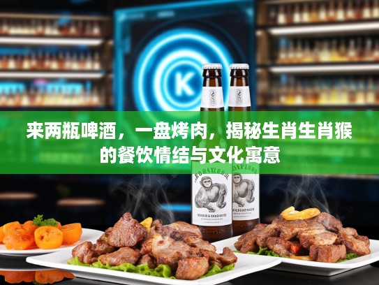 来两瓶啤酒，一盘烤肉，揭秘生肖生肖猴的餐饮情结与文化寓意