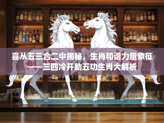 喜从五三合二中揭秘，生肖和谐力量象征——三四冷开助五功生肖大解析