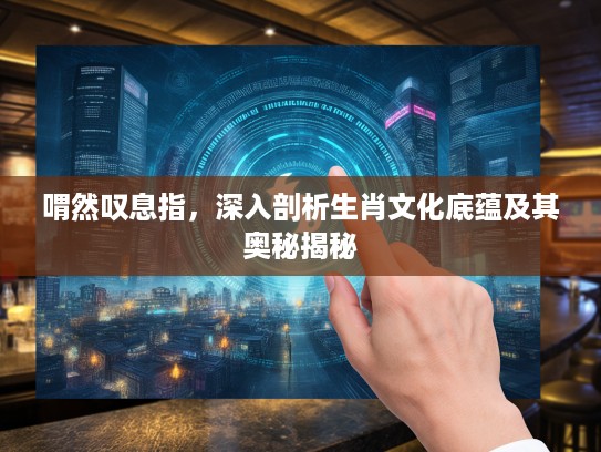 喟然叹息指，深入剖析生肖文化底蕴及其奥秘揭秘