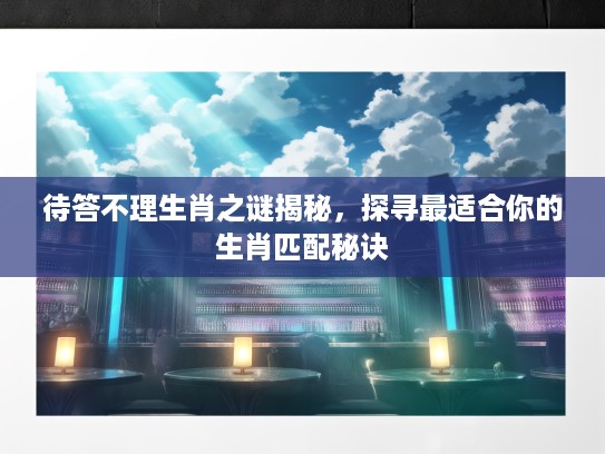 待答不理生肖之谜揭秘，探寻最适合你的生肖匹配秘诀