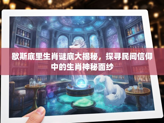 歇斯底里生肖谜底大揭秘，探寻民间信仰中的生肖神秘面纱