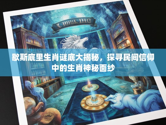 歇斯底里生肖谜底大揭秘，探寻民间信仰中的生肖神秘面纱