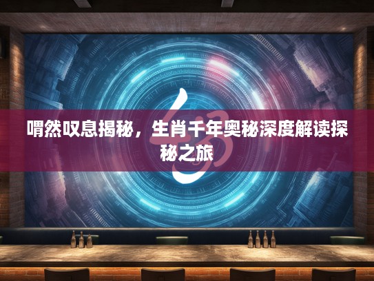 喟然叹息揭秘，生肖千年奥秘深度解读探秘之旅