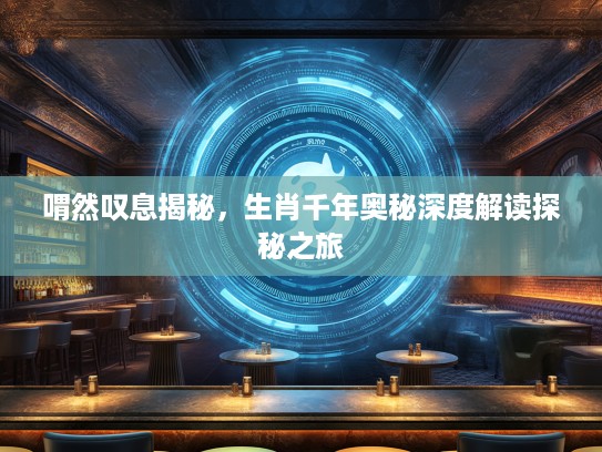 喟然叹息揭秘，生肖千年奥秘深度解读探秘之旅