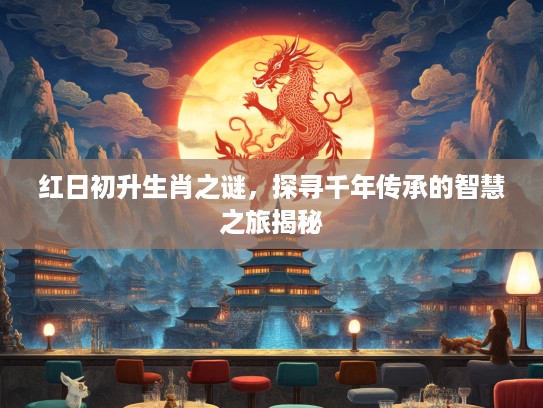 红日初升生肖之谜，探寻千年传承的智慧之旅揭秘