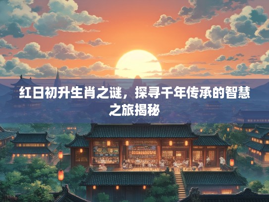 红日初升生肖之谜，探寻千年传承的智慧之旅揭秘