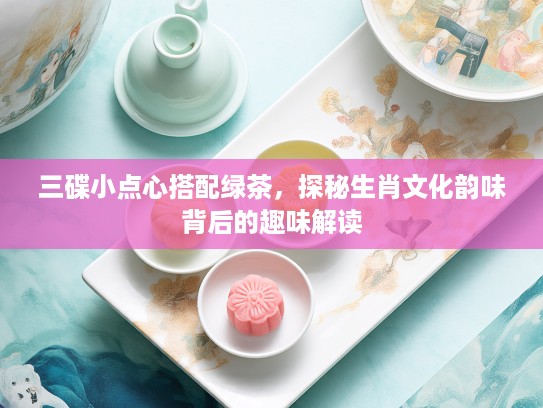 三碟小点心搭配绿茶，探秘生肖文化韵味背后的趣味解读