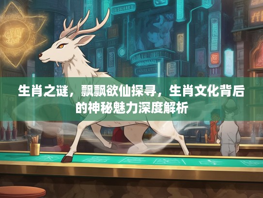 生肖之谜，飘飘欲仙探寻，生肖文化背后的神秘魅力深度解析