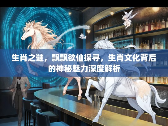 生肖之谜，飘飘欲仙探寻，生肖文化背后的神秘魅力深度解析