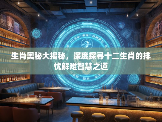 生肖奥秘大揭秘，深度探寻十二生肖的排忧解难智慧之道