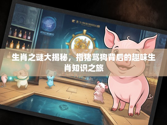 生肖之谜大揭秘，指猪骂狗背后的趣味生肖知识之旅