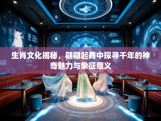 生肖文化揭秘，翩翩起舞中探寻千年的神奇魅力与象征意义