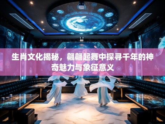 生肖文化揭秘，翩翩起舞中探寻千年的神奇魅力与象征意义