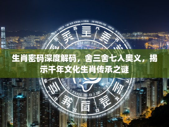 生肖密码深度解码，舍三舍七入奥义，揭示千年文化生肖传承之谜