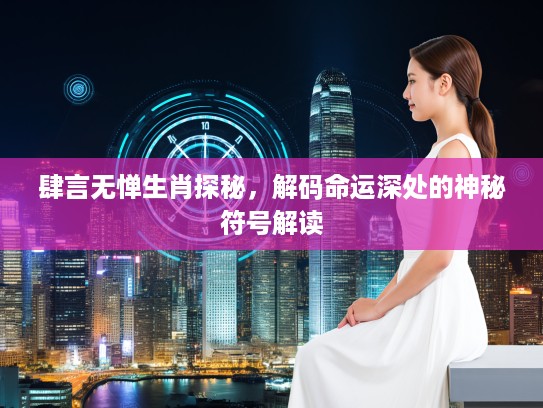 肆言无惮生肖探秘，解码命运深处的神秘符号解读