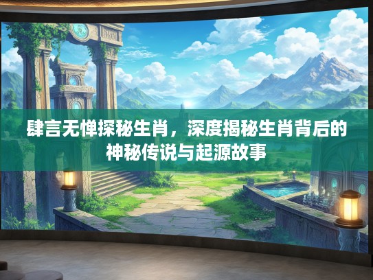肆言无惮探秘生肖，深度揭秘生肖背后的神秘传说与起源故事