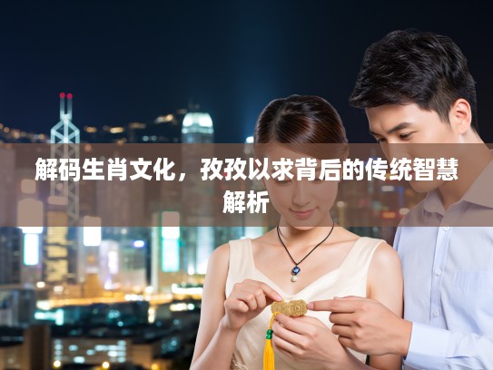 解码生肖文化，孜孜以求背后的传统智慧解析