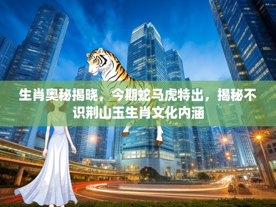 生肖奥秘揭晓，今期蛇马虎特出，揭秘不识荆山玉生肖文化内涵