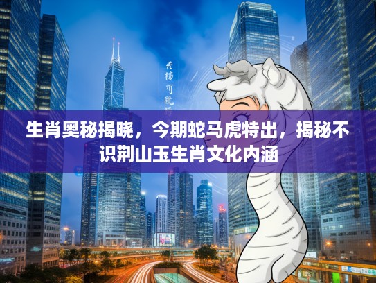 生肖奥秘揭晓，今期蛇马虎特出，揭秘不识荆山玉生肖文化内涵