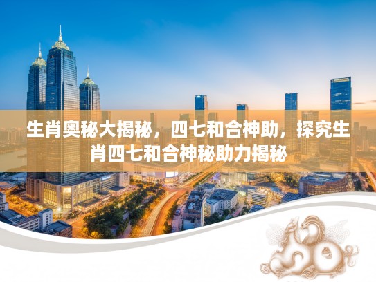 生肖奥秘大揭秘，四七和合神助，探究生肖四七和合神秘助力揭秘